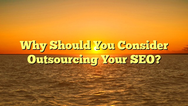 Why Should You Consider Outsourcing Your SEO?