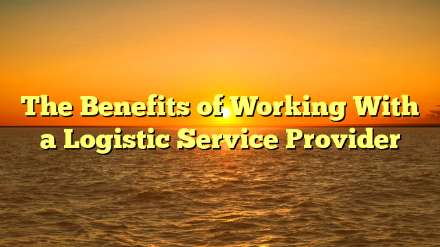 The Benefits of Working With a Logistic Service Provider