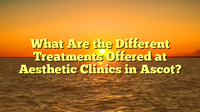 What Are the Different Treatments Offered at Aesthetic Clinics in Ascot?