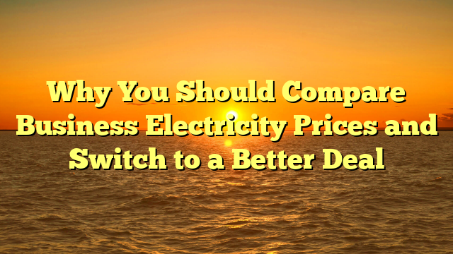 Why You Should Compare Business Electricity Prices and Switch to a Better Deal