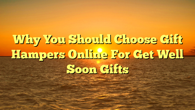 Why You Should Choose Gift Hampers Online For Get Well Soon Gifts